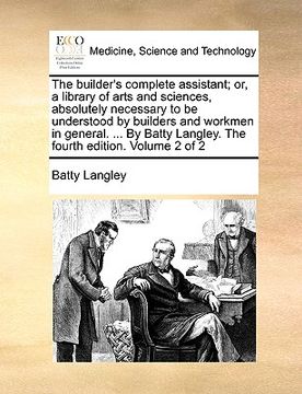 portada the builder's complete assistant; or, a library of arts and sciences, absolutely necessary to be understood by builders and workmen in general. ... by (en Inglés)