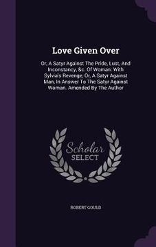 portada Love Given Over: Or, A Satyr Against The Pride, Lust, And Inconstancy, &c. Of Woman: With Sylvia's Revenge, Or, A Satyr Against Man, In