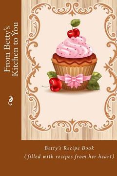 portada From Betty's Kitchen to You: Betty's Recipe Book (filled with recipes from her heart) (en Inglés)