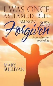 portada I Was Once Ashamed but I Am Now Forgiven: From Abortion to Healing (in English)