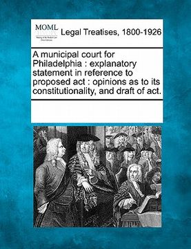 portada a municipal court for philadelphia: explanatory statement in reference to proposed act: opinions as to its constitutionality, and draft of act. (in English)