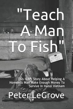 portada "Teach A Man To Fish": This Is My Story About Helping A Homeless Man Make Enough Money To Survive In Hanoi Vietnam (en Inglés)