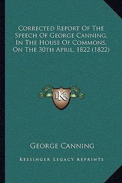 portada corrected report of the speech of george canning, in the house of commons, on the 30th april, 1822 (1822) (en Inglés)