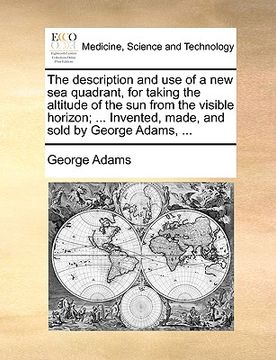 portada the description and use of a new sea quadrant, for taking the altitude of the sun from the visible horizon; ... invented, made, and sold by george ada (en Inglés)