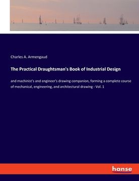 portada The Practical Draughtsman's Book of Industrial Design: and machinist's and engineer's drawing companion, forming a complete course of mechanical, engi (en Inglés)
