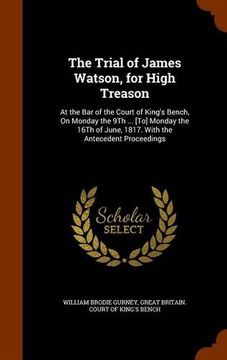 portada The Trial of James Watson, for High Treason: At the Bar of the Court of King's Bench, On Monday the 9Th ... [To] Monday the 16Th of June, 1817. With the Antecedent Proceedings