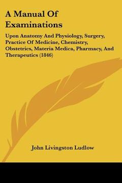 portada a manual of examinations: upon anatomy and physiology, surgery, practice of medicine, chemistry, obstetrics, materia medica, pharmacy, and thera