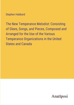 portada The New Temperance Melodist: Consisting of Glees, Songs, and Pieces, Composed and Arranged for the Use of the Various Temperance Organizations in t (en Inglés)