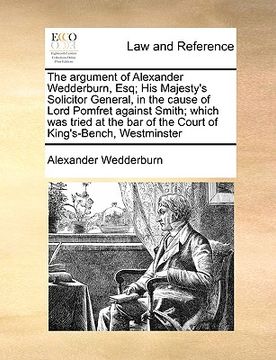 portada the argument of alexander wedderburn, esq; his majesty's solicitor general, in the cause of lord pomfret against smith; which was tried at the bar of