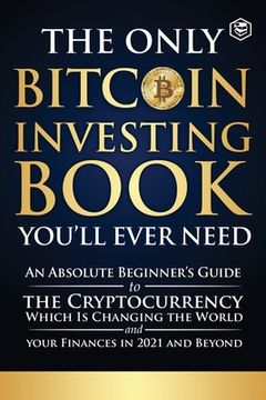 portada The Only Bitcoin Investing Book You'll Ever Need: An Absolute Beginner's Guide to the Cryptocurrency Which Is Changing the World and Your Finances in (en Inglés)