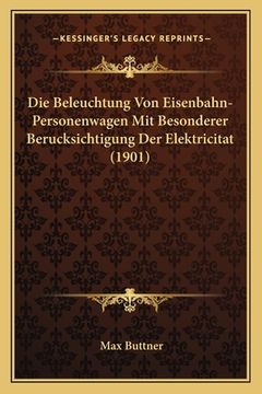 portada Die Beleuchtung Von Eisenbahn-Personenwagen Mit Besonderer Berucksichtigung Der Elektricitat (1901) (en Alemán)