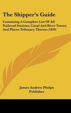 portada the shipper's guide: containing a complete list of all railroad stations, canal and river towns, and places tributary thereto (1859) (en Inglés)