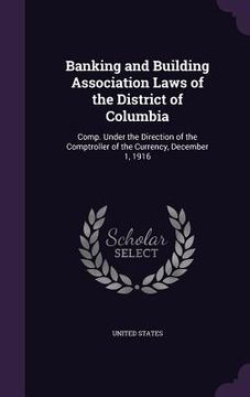 portada Banking and Building Association Laws of the District of Columbia: Comp. Under the Direction of the Comptroller of the Currency, December 1, 1916 (en Inglés)