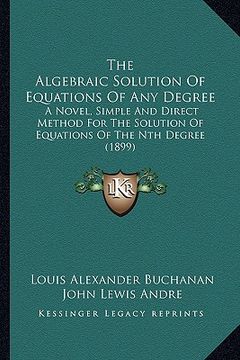 portada the algebraic solution of equations of any degree: a novel, simple and direct method for the solution of equations of the nth degree (1899) (en Inglés)