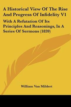 portada a historical view of the rise and progress of infidelity v1: with a refutation of its principles and reasonings, in a series of sermons (1839) (en Inglés)