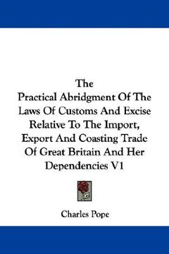 portada the practical abridgment of the laws of customs and excise relative to the import, export and coasting trade of great britain and her dependencies v1 (en Inglés)