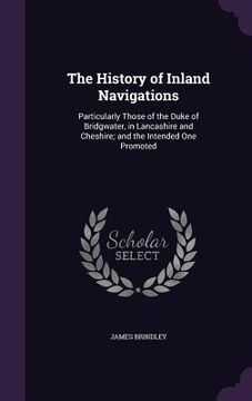 portada The History of Inland Navigations: Particularly Those of the Duke of Bridgwater, in Lancashire and Cheshire; and the Intended One Promoted