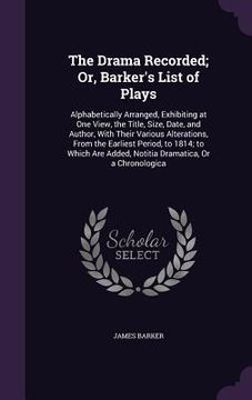 portada The Drama Recorded; Or, Barker's List of Plays: Alphabetically Arranged, Exhibiting at One View, the Title, Size, Date, and Author, With Their Various (en Inglés)