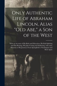 portada Only Authentic Life of Abraham Lincoln, Alias "Old Abe," a Son of the West: With an Account of His Birth and Education, His Rail-splitting and Flat-bo (in English)