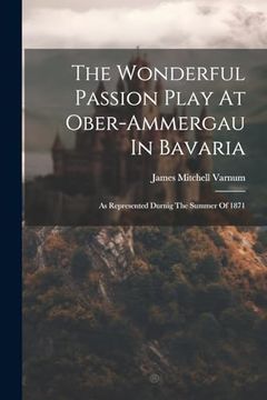The Wonderful Passion Play at Ober-Ammergau in Bavaria: As Represented Durnig the Summer of 1871 (en Inglés)