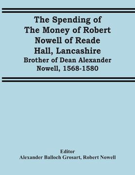 portada The Spending Of The Money Of Robert Nowell Of Reade Hall, Lancashire: Brother Of Dean Alexander Nowell, 1568-1580 (en Inglés)