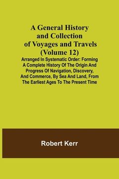 portada A General History and Collection of Voyages and Travels (Volume 12); Arranged in Systematic Order: Forming a Complete History of the Origin and Progre (en Inglés)