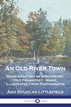 portada An Old River Town: Being a History of Winterport, (Old Frankfort), Maine, Illustrated From Photographs (en Inglés)