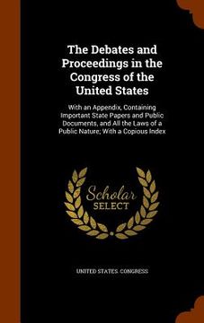 portada The Debates and Proceedings in the Congress of the United States: With an Appendix, Containing Important State Papers and Public Documents, and All th (en Inglés)