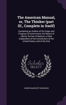 portada The American Manual, or, The Thinker (part III., Complete in Itself): Containing an Outline of the Origin and Progress of Government, the Nature of Li (en Inglés)