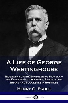 portada A Life of George Westinghouse: Biography of the Engineering Pioneer - his Electrical Inventions, Railway Air Brake and Successes in Business (en Inglés)