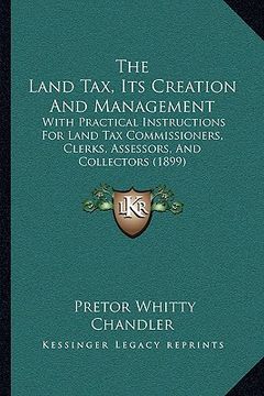portada the land tax, its creation and management: with practical instructions for land tax commissioners, clerks, assessors, and collectors (1899)