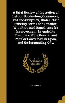 portada A Brief Review of the Action of Labour, Production, Commerce, and Consumption, Under Their Existing Forms and Practice; With Proposed Expedients for I (en Inglés)