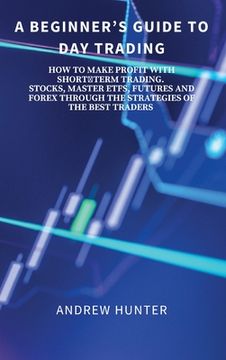 portada A Beginner's Guide to Day Trading: How to Make Profit with Shortterm Trading. Stocks, Master Etfs, Futures and Forex Through the Strategies of the Bes (en Inglés)