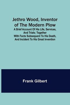 portada Jethro Wood, Inventor of the Modern Plow. A Brief Account of His Life, Services, and Trials; Together with Facts Subsequent to his Death, and Incident (in English)