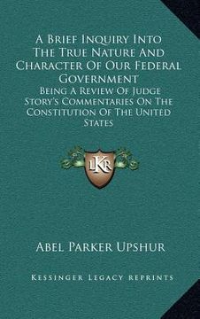portada a brief inquiry into the true nature and character of our federal government: being a review of judge story's commentaries on the constitution of th (en Inglés)