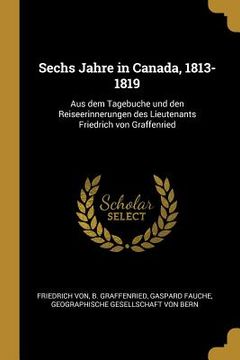 portada Sechs Jahre in Canada, 1813-1819: Aus dem Tagebuche und den Reiseerinnerungen des Lieutenants Friedrich von Graffenried (en Alemán)