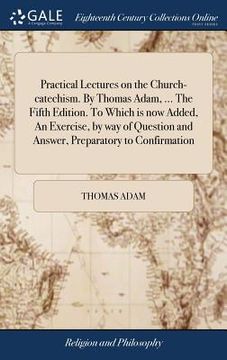 portada Practical Lectures on the Church-catechism. By Thomas Adam, ... The Fifth Edition. To Which is now Added, An Exercise, by way of Question and Answer, (en Inglés)