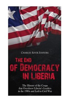portada The End of Democracy in Liberia: The History of the Coups that Overthrew Liberia's Leaders in the 1980s and Led to Civil War (en Inglés)