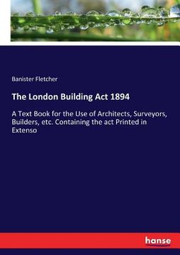portada The London Building Act 1894: A Text Book for the Use of Architects, Surveyors, Builders, etc. Containing the act Printed in Extenso