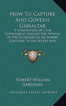 portada how to capture and govern gibraltar: a vindication of civil government against the attacks of the ex-governor sir robert gardiner, in his secret and u