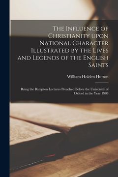 portada The Influence of Christianity Upon National Character Illustrated by the Lives and Legends of the English Saints: Being the Bampton Lectures Preached (in English)