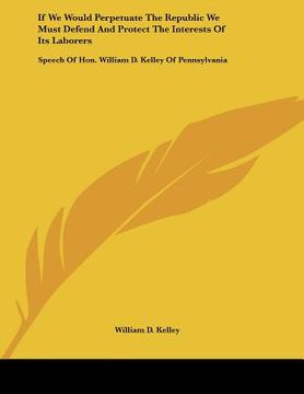 portada if we would perpetuate the republic we must defend and protect the interests of its laborers: speech of hon. william d. kelley of pennsylvania