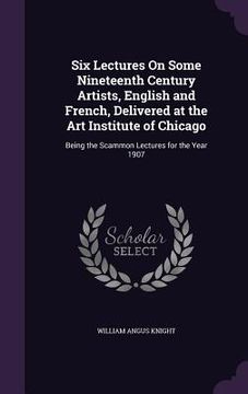 portada Six Lectures On Some Nineteenth Century Artists, English and French, Delivered at the Art Institute of Chicago: Being the Scammon Lectures for the Yea