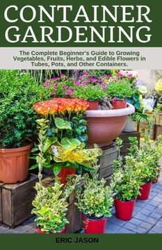portada Container Gardening: A Complete Beginner's Guide to Growing Vegetables, Fruits, Herbs, and Edible Flowers in Tubes, Pot, and Other Containe (in English)