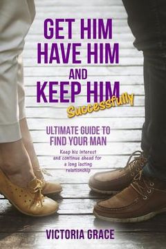 portada Get Him, Have Him & Keep Him Successfully: Ultimate Guide to Find Your Man, Keep His Interest and Continue Ahead for a Long Lasting Relationship (en Inglés)