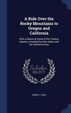 portada A Ride Over the Rocky Mountains to Oregon and California: With a Glance at Some of the Tropical Islands, Including the West Indies and the Sandwich Is