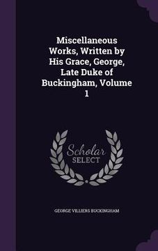 portada Miscellaneous Works, Written by His Grace, George, Late Duke of Buckingham, Volume 1 (en Inglés)
