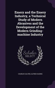 portada Emery and the Emery Industry, a Technical Study of Modern Abrasives and the Development of the Modern Grinding-machine Industry (in English)
