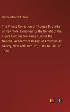 portada The Private Collection of Thomas B. Clarke of New York. Exhibited for the Benefit of the Figure Composition Prize Fund of the National Academy of Desi (en Inglés)