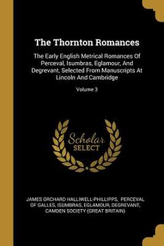 portada The Thornton Romances: The Early English Metrical Romances Of Perceval, Isumbras, Eglamour, And Degrevant, Selected From Manuscripts At Linco